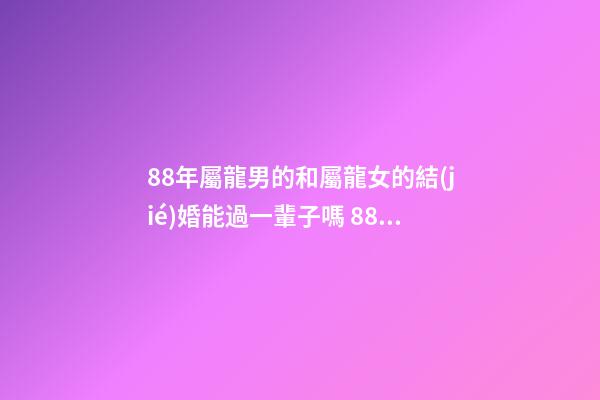 88年屬龍男的和屬龍女的結(jié)婚能過一輩子嗎 88年男龍和88年女龍，生肖龍女88年生肖龍88男-第1張-觀點(diǎn)-玄機(jī)派